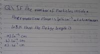 Q\ IF the numberof Particles inside a
thermonuclear Plasmis lo16 cm-s
atatempeature
lo81K then the Debye length is
a) lo-5
b) 104 cm
e) lo cm
cm
-3
