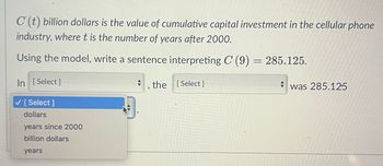 C'(t) billion dollars is the value of cumulative capital investment in the cellular phone
industry, where t is the number of years after 2000.
Using the model, write a sentence interpreting C (9) = 285.125.
In [Select]
the [Select]
✓ [Select]
dollars
years since 2000
billion dollars
years
+
was 285.125