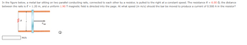 In the figure below, a metal bar sitting on two parallel conducting rails, connected to each other by a resistor, is pulled to the right at a constant speed. The resistance R = 6.00 02, the distance
between the rails is € = 1.20 m, and a uniform 1.90 T magnetic field is directed into the page. At what speed (in m/s) should the bar be moved to produce a current of 0.500 A in the resistor?
m/s
Exp
e
