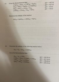 Given the thermochemical data:
2 NaCle) + H2O0 → 2 HClg) + Na2O(s)
NOg) + NO2@) +Na2O(s) →2 NaNO2(5)
NOg) + NO2g) → N2O(g) + O2(g)
2 HNO20 → N2O(g) + Oz(g) + H2O(o
AH = +507 kJ
(5)
AH =-427 kJ
AH =-43 kJ
AH = +34 kJ
%3D
Determine the enthalpy of the reaction:
HClg) + NaNO2(s) → HNO21) + NaCl6)
(6)
Determine the enthalpy of the following reaction below:
Zns) + S(9) + 202(g) → ZNSO4(5)
Given the thermochemical data:
Zng) + S(s) → ZnS(s)
2 ZnS(9) + 302(g)→2 ZnO(s) + 2 SO2(8)
2 SO2g) +O2(g) → 2 SO3(g)
ZnO(s) + SO3(g) → ZNSO46)
AH =-183.92 kJ
AH =-927.54 kJ
AH =-196.04 kJ
AH =-230.32 kJ
