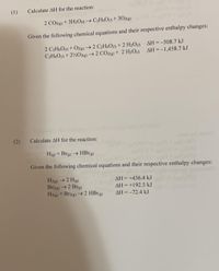 (1)
Calculate AH for the reaction:
2 CO2) + 3H2O→ C2H6O+3028)
Given the following chemical equations and their respective enthalpy changes:
2 C2H6O) + O2g) →2 C2H4O) +2 H2O AH=-508.7 kJ
C2H4O0 + 2%0268) →2 CO2) + 2 H2O AH=-1,458.7 kJ
%3D
(2)
Calculate AH for the reaction:
H(g) + Brg) → HBr(g)
CHECP
Given the following chemical equations and their respective enthalpy changes:
H2(8) →2 H(g)
Br2g) →2 Brg)
H2(3) + Br2g) → 2 HBrg)
AH = +436.4 k.
AH = +192.5 kJ
3032
AH =-72.4 kJ
