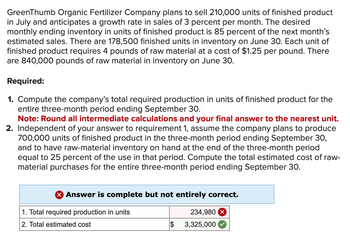 GreenThumb Organic Fertilizer Company plans to sell 210,000 units of finished product
in July and anticipates a growth rate in sales of 3 percent per month. The desired
monthly ending inventory in units of finished product is 85 percent of the next month's
estimated sales. There are 178,500 finished units in inventory on June 30. Each unit of
finished product requires 4 pounds of raw material at a cost of $1.25 per pound. There
are 840,000 pounds of raw material in inventory on June 30.
Required:
1. Compute the company's total required production in units of finished product for the
entire three-month period ending September 30.
Note: Round all intermediate calculations and your final answer to the nearest unit.
2. Independent of your answer to requirement 1, assume the company plans to produce
700,000 units of finished product in the three-month period ending September 30,
and to have raw-material inventory on hand at the end of the three-month period
equal to 25 percent of the use in that period. Compute the total estimated cost of raw-
material purchases for the entire three-month period ending September 30.
> Answer is complete but not entirely correct.
1. Total required production in units
2. Total estimated cost
$
234,980
3,325,000