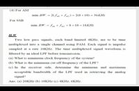 (4) For AM
min .BW.=2(fm+fm2)= 2(8+10) 36KH:
For SSB
min .BW. fm+ fm2 8+10 18KH:
H.W
Two low pass signals, each band limited 4KHZ, are to be time
multiplexed into a single channel using PAM. Each signal is impulse
sampled at a rate 10KHZ. The time multiplexed signal waveform is
filtered by an ideal LPF before transmission.
(a) What is minimum clock frequency of the system?
(b) What is the minimum cut off frequency of the LPF?
(c) In the receiver side, determine the minimum and maximum
acceptable bandwidth of the LPF used in retrieving the analog
signal?
Ans. (a) 20KHZ (b) 1OKHZ (c) 4KHZ, 6KHZ.
