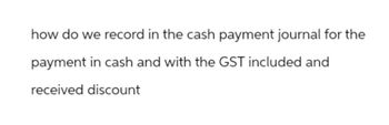 how do we record in the cash payment journal for the
payment in cash and with the GST included and
received discount