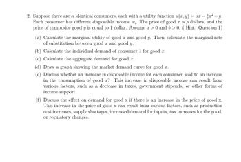 2. Suppose there are n identical consumers, each with a utility function u(x, y): = ax = x²+y.
Each consumer has different disposable income w. The price of good x is p dollars, and the
price of composite good y is equal to 1 dollar. Assume a > 0 and b > 0. (Hint: Question 1)
(a) Calculate the marginal utility of good x and good y. Then, calculate the marginal rate
of substitution between good x and good y.
(b) Calculate the individual demand of consumer 1 for good x.
(c) Calculate the aggregate demand for good x.
(d) Draw a graph showing the market demand curve for good x.
(e) Discuss whether an increase in disposable income for each consumer lead to an increase
in the consumption of good x? This increase in disposable income can result from
various factors, such as a decrease in taxes, government stipends, or other forms of
income support.
(f) Discuss the effect on demand for good x if there is an increase in the price of good x.
This increase in the price of good x can result from various factors, such as production
cost increases, supply shortages, increased demand for inputs, tax increases for the good,
or regulatory changes.