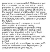 Assume an economy with 1,000 consumers.
Each consumer has income in the current
period of 50 units and future income of 60
units and pays a lump-sum tax of 10 units in
the current period and 20 units in the future
period. The market real interest rate is 8%. Of
the 1,000consumers, 500 consumer 60 units
in the future, while 500 consumer 20 units in
the future.
a) Determine each consumer's current
consumption and current saving.
(b) Determine aggregate private saving,
aggregate consumption in each period,
government spending in the current and
future periods, the current-period
government deficit, and thequantity of debt
issued by the government in the current
period.
(c) Suppose that current taxes increase to 15
units for each consumer. Repeat parts (a)
and(b) and explain your results.
