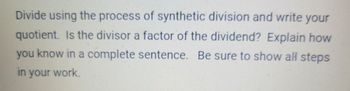 Divide using the process of synthetic division and write your
quotient. Is the divisor a factor of the dividend? Explain how
you know in a complete sentence. Be sure to show all steps
in your work.