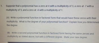 1.
Suppose that a polynomial has a zero at 4 with a multiplicity of 3, a zero at -7 with a
multiplicity of 5, and a zero at -4 with a multiplicity of 1.
(A) Write a polynomial function in factored form that would have these zeros with their
multiplicity. What is the degree of your polynomial function? Explain how you determined
the degree.
(B) Write a second polynomial function in factored form having the same zeroes and
multiplicity as stated above, but with a different degree. State your new degree.