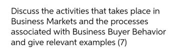 Discuss the activities that takes place in
Business Markets and the processes
associated with Business Buyer Behavior
and give relevant examples (7)