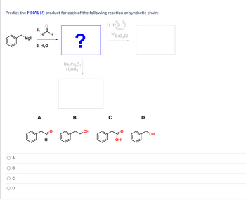 Predict the FINAL (?) product for each of the following reaction or synthetic chain:
U
A
B
Mgl
1.
H H
2. H₂O
A
?
Na₂Cr₂O7
H₂SO4
B
H-NC
OH
CrO3Cl
с
oro oro
D
OH