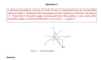 Question 2
|A spherical pendulum consists of a bob of mass m suspended from an inextensible
string of length l. Determine the Lagrangian and the equations of motion. See Figure
1.7. Note that 0, the polar angle, is measured from the positive z axis, and ø, the
azimuthal angle, is measured from the x axis in the x – y plane.?
V =
Figure 1.7 A spherical pendulum.
Answer.
