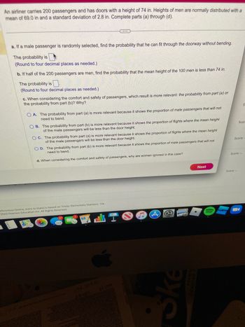 An airliner carries 200 passengers and has doors with a height of 74 in. Heights of men are normally distributed with a
mean of 69.0 in and a standard deviation of 2.8 in. Complete parts (a) through (d).
a. If a male passenger is randomly selected, find the probability that he can fit through the doorway without bending.
The probability is
(Round to four decimal places as needed.)
b. If half of the 200 passengers are men, find the probability that the mean height of the 100 men is less than 74 in.
The probability is
(Round to four decimal places as needed.)
c. When considering the comfort and safety of passengers, which result is more relevant: the probability from part (a) or
the probability from part (b)? Why?
OA. The probability from part (a) is more relevant because it shows the proportion of male passengers that will not
need to bend.
OB. The prob from part (b) is more relevant because it shows the proportion of flights where the mean height.
of the male passengers will be less than the door height.
OC. The probability from part (a) is more relevant because it shows the proportion of flights where the mean height
of the male passengers will be less than the door height.
OD. The probability from part (b) is more relevant because it shows the proportion of male passengers that will not
need to bend.
d. When considering the comfort and safety of passengers, why are women ignored in this case?
chronous Online, Intro to Stats) is based on Triola: Elementary Statistics, 14e
2023 Pearson Education Inc. All Rights Reserved.
m
I
Ske
Next
S
Scor
Score:-
Score: --
Score: --