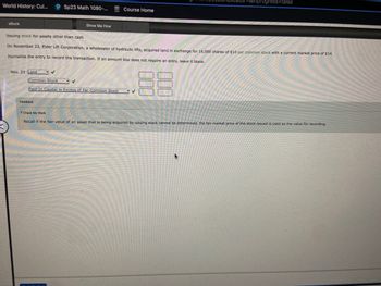 World History: Cul... P Sp23 Math 1080-...
eBook
Nov. 23 Land
Show Me How
Issuing stock for assets other than cash
On November 23, Elder Lift Corporation, a wholesaler of hydraulic lifts, acquired land in exchange for 16,000 shares of $10 par common stock with a current market price of $14.
Journalize the entry to record the transaction. If an amount box does not require an entry, leave it blank.
88
Common Stock
Paid-In Capital in Excess of Par-Common Stock
Feedback
Course Home
=&inprogress=false
✓
Check My Work
Recall if the fair value of an asset that is being acquired by issuing stock cannot be determined, the fair market price of the stock issued is used as the value for recording.