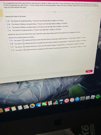 For a hypothesis test of the claim that the mean amount of sleep for adults is less than 7 hours, technology output shows that the hypothesis test has power of
0.4153 of supporting the claim that μ< 7 hours of sleep when the actual population mean is 6.0 hours of sleep. Interpret this value of the power, then identify the
value of ß and interpret that value.
Interpret this value of the power.
OA. The chance of recognizing that μ<7 hours is not very high when in reality μ = 6.0 hours.
OB. The chance of failing to recognize that µ<7 hours is not very high when in reality μ = 6.0 hours.
OC. The chance of failing to recognize that u = 6.0 hours is not very high when in reality μ = 6.0 hours.
OD. The chance of recognizing that μ< 7 hours is very high when in reality μ = 6.0 hours.
H
APR
14
E
Identify the value of B and interpret that value. Select the correct choice below and fill in the answer box to complete your choice.
(Round to four decimal places as needed.).
OA. The value ß=
OB. The value =
OC. The value =
OD. The value =
1
H
indicates that there is a less than 50% chance of incorrectly recognizing that u < 7 hours when in reality μ = 7 hours.
indicates that there is a greater than 50% chance of failing to recognize that μ<7 hours when in reality u = 6.0 hours.
indicates that there is a less than 50% chance of failing to recognize that µμ< 7 hours when in reality μ = 6.0 hours.
indicates that there is a greater than 50% chance of incorrectly recognizing that µ<7 hours when in reality μ = 7 hours.
6
Cala
Next
Ke
NIM