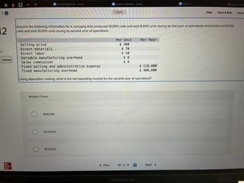 20
010048
Mc
Serw
12
Assume the following information for a company that produced 10,000 units and sold 8,000 units during its first year of operations and produced 8,000
units and sold 10,000 units during its second year of operations:
Multiple Choice
$190,000
$220,000
Launch Mesting Zoom
Selling price
Direct materials
Direct labor
Variable manufacturing overhead
Sales commission
Fixed selling and administrative expense
$ 110,000
$ 300,000
Fixed manufacturing overhead
Using absorption costing, what is the net operating income for the second year of operations?
$170.000
Sevd
< Prev
Per Unit
$ 200
$ 70
$ 50
$8
$8
12 of 14
Per Year
MacBook Air
BALTY
Next >
Help Save & Exit
Subm