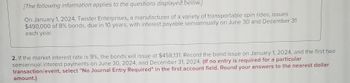 [The following information applies to the questions displayed below.]
On January 1, 2024, Twister Enterprises, a manufacturer of a variety of transportable spin rides, issues
$490,000 of 8% bonds, due in 10 years, with interest payable semiannually on June 30 and December 31
each year.
2. If the market interest rate is 9%, the bonds will issue at $458,131. Record the bond issue on January 1, 2024, and the first two
semiannual interest payments on June 30, 2024, and December 31, 2024. (If no entry is required for a particular
transaction/event, select "No Journal Entry Required" in the first account field. Round your answers to the nearest dollar
amount.)