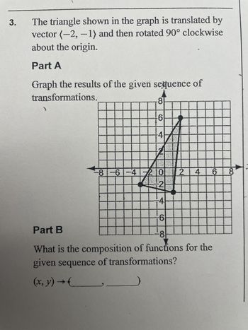 3.
The triangle shown in the graph is translated by
vector (-2,-1) and then rotated 90° clockwise
about the origin.
Part A
Graph the results of the given sequence of
transformations.
8
6
41
-81-61-41-2012
AL
2
-4
ccccccccccc
6
68
Part B
8
What is the composition of functions for the
given sequence of transformations?
(x, y) → (