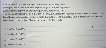 Estimate the 99% boundary layer thickness in the following cases
(1) A light breeze over a flat building roof (length=15 m, velocity=5 m/s)
(2) A wind passing over an ocean (length=2km, velocity=150 km/h)
The kinematic viscosity of air is 1.5x10^(-5) m^2/s. Calculate the Reynolds number based on the boundary
layer thickness (instead of the length scale shown above) and the velocity scale in these flows. We assume
these flows to be laminar. Choose two answers for the results.
0.1677 m, 5.00×10^6
0.0335 m, 1.12×10^4
0.1342 m, 3.73x10^5
0.0042 m, 1.18x10^4