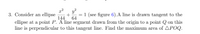 3. Consider an ellipse
y?
= 1 (see figure 6).A line is drawn tangent to the
ellipse at a point P. 'A line segment drawn from the origin to a point Q on this
line is perpendicular to this tangent line. Find the maximum area of APOQ.
144
64
