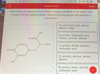 Zoom
Microsc
Edge
↑
<
→ C
☐ app.101edu.co
HO
N
Question 3 of 38
Mimosine is a natural product found in large quantities in the seeds and
foliage of some legume plants. What functional groups are present in
mimosine?
OH
-NH₂
Submit
A) carboxylic acid, amine,
alkene, ester
B) amine, carboxylic acid,
ketone, alcohol, alkene
2
C) amine, amide, ketone,
carboxylic acid
D) alcohol, ketone, amide,
alkene
E) amine, ether, alcohol,
carboxylic acid
⠀
+
arc
hre