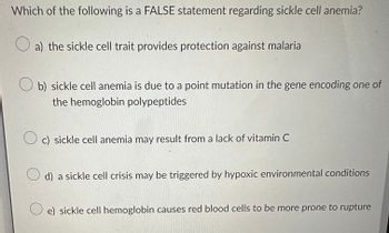 Which of the following is a FALSE statement regarding sickle cell anemia?
a) the sickle cell trait provides protection against malaria
b) sickle cell anemia is due to a point mutation in the gene encoding one of
the hemoglobin polypeptides
Oc) sickle cell anemia may result from a lack of vitamin C
d) a sickle cell crisis may be triggered by hypoxic environmental conditions
e) sickle cell hemoglobin causes red blood cells to be more prone to rupture