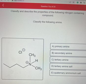 <
app.101edu.co
Classify and describe the properties of the following nitrogen containing
compound.
O
CI
O
+
Question 13.a of 25
CH3
N
Classify the following amine.
H
CH3
A) primary amine
B) secondary amine
C) tertiary amine
@=J
D) tertiary amine salt
E) quaternary ammonium salt