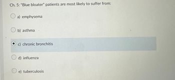 Ch. 5: "Blue bloater" patients are most likely to suffer from:
O a) emphysema
b) asthma
c) chronic bronchitis
d) influenza
e) tuberculosis
PU