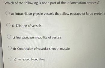 **Inflammation Process Quiz Question**

**Question:**  
Which of the following is not a part of the inflammation process?

**Options:**

- a) Intracellular gaps in vessels that allow passage of large proteins
- b) Dilation of vessels
- c) Increased permeability of vessels
- d) Contraction of vascular smooth muscle
- e) Increased blood flow

**Explanation:**

This question tests your understanding of the physiological processes involved in inflammation. The inflammation process typically includes dilation of vessels, increased permeability, and increased blood flow to allow immune cells to reach the affected area. The correct answer will identify the process not typically involved in inflammation.