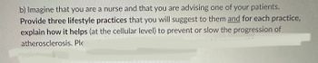 b) Imagine that you are a nurse and that you are advising one of your patients.
Provide three lifestyle practices that you will suggest to them and for each practice,
explain how it helps (at the cellular level) to prevent or slow the progression of
atherosclerosis. Ple
points