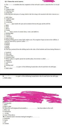 01/ Choose the correct answer.
1- The - -- is installed after the completion of the well and is used to control the flow of oil and
gas.
a BOP
b- conductor pipe
c- Christmas tree
d- casing pipe
2-The long and wide piece of casing which is the first string to be inserted in the hole is known as a
********
a drill collars
b- conductor pipe
e- drill pipe
d- casing pipe
3. ......... pipe transfer the spin and circulation between the pipe and the drill bit.
a- BHA
b- Drill
e- Heavy
d- Casing
4-
a- Drilling Mud
b- Cement
e- Chemical
d- none of above
5- During drilling process many faults might occur. If an engineer forgot an item in the wellbore, it
could be removed by a process called -
a-kicking
b-drilling
e-casing
d-fishing
6- The layer produced from the drilling mud on the sides of the borehole and forms during filtration is
slurry consists of cement slurry, water, and additives.
mulsion
b- filter cake
a-
e- cement slurry
d- formation fluid
7- When a phase is equally spread into another phase, the mixture is called .
a dispersed
b- continuous
e- Gel
d- Drilling mud
8.
.. is a part t of the drillstring located above the bit and below the drill pipe.
Drill collars
is a part t of the drillstring located above the bit and below the drill pipe.
a- Drill collars
www.
S
b-Casing pipe
e- BHA
d- Heavy pipe
9- When the well displaced horizontally a
a- Blow out
b- inclination
has been taken to the well.
e- caving
d- none of the above.
10- A mineral used to increase mud gel strength is ...
a- bentonite
b- barite
e- gel
d- cement
