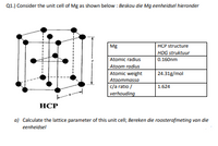 Q1.) Consider the unit cell of Mg as shown below : Beskou die Mg eenheidsel hieronder
Mg
HCP structure
HDG struktuur
Atomic radius
0.160nm
Atoom radius
Atomic weight
Atoommassa
c/a ratio /
verhouding
24.31g/mol
1.624
НСР
a) Calculate the lattice parameter of this unit cell; Bereken die roosterafmeting van die
eenheidsel
