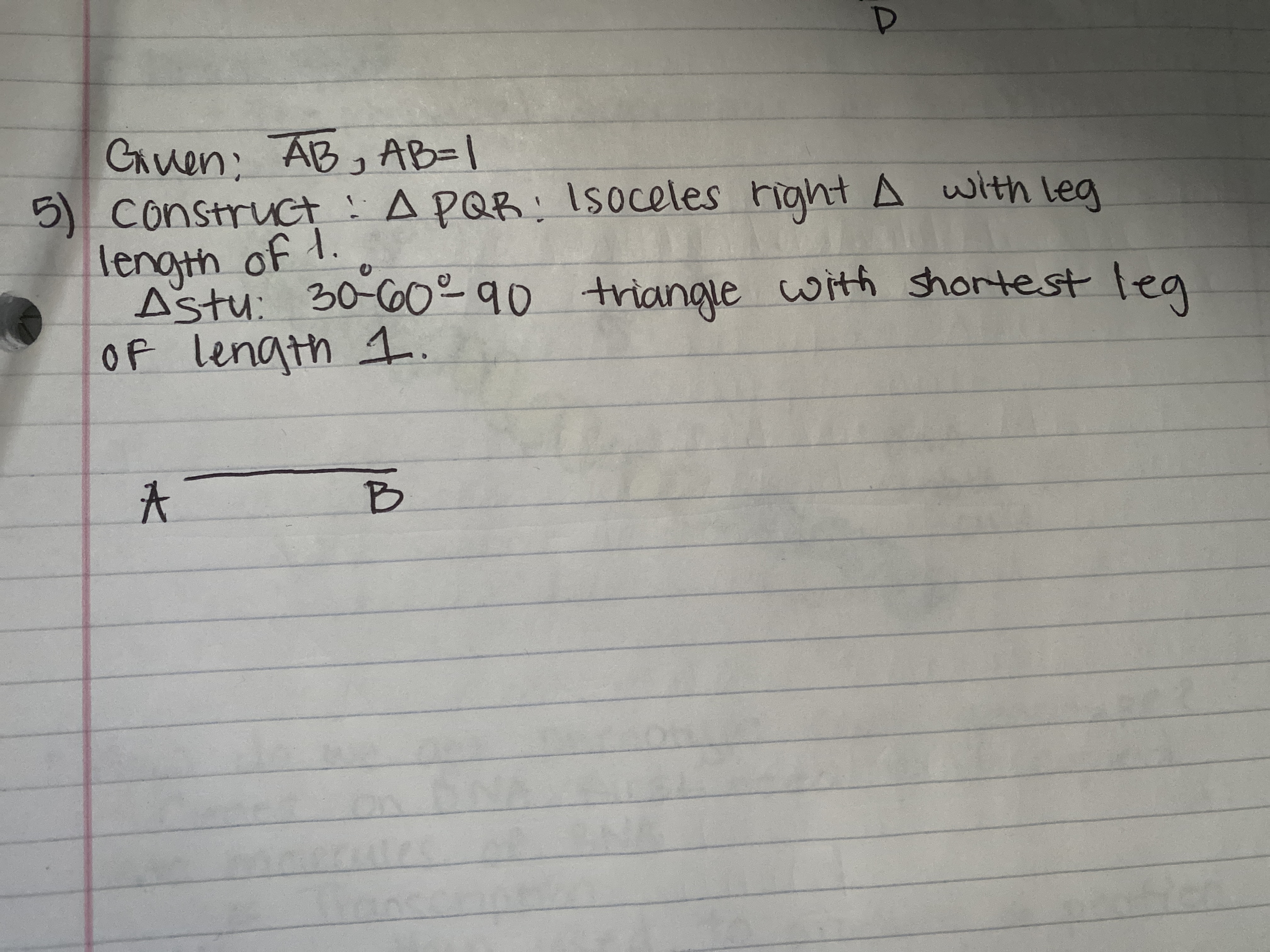 ### Geometry Construction Exercise

**Given:**
- Line segment \(AB\) with \(AB = 1\)

**Objective:**
1. **Construct \(\triangle PQR\):**
   - An isosceles right triangle with a leg length of 1.

2. **Construct \(\triangle STU\):**
   - A 30°-60°-90° triangle with the shortest leg of length 1.

**Diagram Explanation:**
- A horizontal line segment is drawn and labeled \( A \) and \( B \), with \( AB = 1 \). This line segment will be used as a reference length for constructing the triangles.

---

In this exercise, the goal is to use geometric construction techniques to create two specific types of triangles with given properties. The first triangle, \(\triangle PQR\), is an isosceles right triangle where the two equal legs measure 1 unit. The second triangle, \(\triangle STU\), is a 30°-60°-90° triangle where the side opposite the 30° angle (the shortest leg) is 1 unit long.