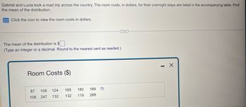 Gabriel and Lucia took a road trip across the country. The room costs, in dollars, for their overnight stays are listed in the accompanying table. Find
the mean of the distribution.
Click the icon to view the room costs in dollars.
The mean of the distribution is $
(Type an integer or a decimal. Round to the nearest cent as needed.)
Room Costs ($)
87
108
108 247
124
165
180
132 132 119
189
268
0