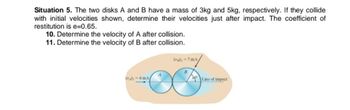 Situation 5. The two disks A and B have a mass of 3kg and 5kg, respectively. If they collide
with initial velocities shown, determine their velocities just after impact. The coefficient of
restitution is e=0.65.
10. Determine the velocity of A after collision.
11. Determine the velocity of B after collision.
(Ah-6m/s/
(a)-7 m/s
B
4
Line of impact