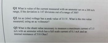 Q1 What is value of the current measured with an ammeter set on a 200 mA
range, if the deviation is 147 divisions out of a range of 300?
Q2 An ac (sine) voltage has a peak value of 311V. What is the rms value
measured, using an ac voltmeter?
Q3 What is the shunt value necessary to measure a maximum current of 3.5
mA with an ammeter which has a full scale current of 0.1 mA and an
internal resistance of 510 Ohm?