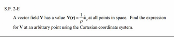 S.P. 2-E
V(r)-—-â,a at all points in space. Find the expression
A vector field V has a value V(r)
for V at an arbitrary point using the Cartesian coordinate system.