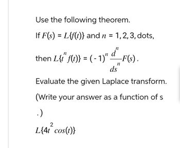 Use the following theorem.
=
If F(s) L{f(t)} and n = 1,2,3, dots,
n
n
then L{i" f(1)} = (- 1)" d² _F(s).
ds
n
Evaluate the given Laplace transform.
(Write your answer as a function of s
.)
L{4t cos(t)}