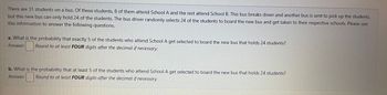 There are 31 students on a bus. Of these students, 8 of them attend School A and the rest attend School B. This bus breaks down and another bus is sent to pick up the students,
but this new bus can only hold 24 of the students. The bus driver randomly selects 24 of the students to board the new bus and get taken to their respective schools. Please use
this information to answer the following questions.
a. What is the probability that exactly 5 of the students who attend School A get selected to board the new bus that holds 24 students?
Answer: Round to at least FOUR digits after the decimal if necessary.
b. What is the probability that at least 5 of the students who attend School A get selected to board the new bus that holds 24 students?
Answer: Round to at least FOUR digits after the decimal if necessary.