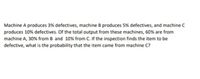 Machine A produces 3% defectives, machine B produces 5% defectives, and machine C
produces 10% defectives. Of the total output from these machines, 60% are from
machine A, 30% from B and 10% from C. If the inspection finds the item to be
defective, what is the probability that the item came from machine C?
