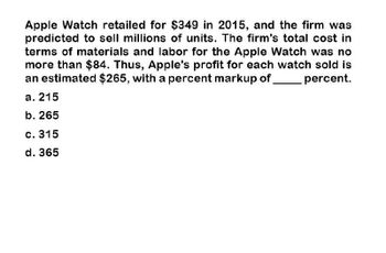 Apple Watch retailed for $349 in 2015, and the firm was
predicted to sell millions of units. The firm's total cost in
terms of materials and labor for the Apple Watch was no
more than $84. Thus, Apple's profit for each watch sold is
an estimated $265, with a percent markup of
a. 215
b. 265
percent.
c. 315
d. 365