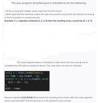 The Java program `ArrayTest.java` is intended to do the following:

- Fill the array `a` with integer values input from the file `ints.txt`.
- (Shift-right) Shift the elements of `a` to the right one position and put the last element of array `a` in the first position in a (wrap-around).

**Example:** If `a` originally contained `{1, 2, 3, 4}` then the resulting array `a` would be `{4, 1, 2, 3}`.

The code segment below is intended to read `ints.txt` into the array `a`, and to complete the shift-right as explained above. The code does not work as intended.

```java
int[] a = StdIn.readAllInts();
int temp = a[a.length - 1];
for(int i = 1; i < a.length; i++){
    a[i] = a[i - 1];
}
a[0] = temp;
```

If `a` was originally `{1, 2, 3, 4, 5, 6}` what would the resulting array contain after the code segment above was executed? Use the text box or a file upload for your answer.