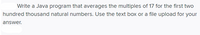 Write a Java program that averages the multiples of 17 for the first two
hundred thousand natural numbers. Use the text box or a file upload for your
answer.
