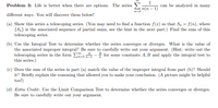 **Problem 3**: Life is better when there are options. The series 

\[
\sum_{n=3}^{\infty} \frac{1}{n(n-1)}
\]

can be analyzed in many different ways. You will discover them below!

(a) **Show this series a telescoping series.** (You may need to find a function \( f(x) \) so that \( S_n = f(n) \), where \(\{ S_n \}\) is the associated sequence of partial sums, see the hint in the next part.) Find the sum of this telescoping series.

(b) **Use the Integral Test to determine whether the series converges or diverges.** What is the value of the associated improper integral? Be sure to carefully write out your argument. (Hint: write out the telescoping series in the form \(\sum_{n=3}^{\infty} \frac{A}{n-1} - \frac{B}{n}\) for some constants \(A, B\) and apply the integral test to this series.)

(c) **Does the sum of the series in part (a) match the value of the improper integral from part (b)?** Should it? Briefly explain the reasoning that allowed you to make your conclusion. (A picture might be helpful too!)

(d) **Extra Credit**: Use the Limit Comparison Test to determine whether the series converges or diverges. Be sure to carefully write out your argument.