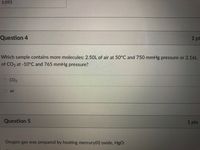 5.093
1 pt
Question 4
Which sample contains more molecules: 2.50L of air at 50°C and 750 mmHg pressure or 2.16L
of CO2 at -10°C and 765 mmHg pressure?
CO2
O air
1pts
Question 5
Oxygen gas was prepared by heating mercury(II) oxide, HgO:
