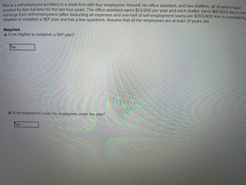 Ken is a self-employed architect in a small firm with four employees: himself, his office assistant, and two drafters, all of whom have
worked for Ken full-time for the last four years. The office assistant earns $33,600 per year and each drafter earns $43,600. Ken's net
earnings from self-employment (after deducting all expenses and one-half of self-employment taxes) are $353,600. Ken is considering
whether to establish a SEP plan and has a few questions. Assume that all the employees are at least 21 years old.
Required:
a. Is he eligible to establish a SEP plan?
Yes
b. Is he required to cover his employees under the plan?
Yes