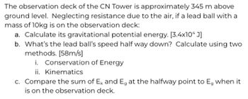 The observation deck of the CN Tower is approximately 345 m above
ground level. Neglecting resistance due to the air, if a lead ball with a
mass of 10kg is on the observation deck:
a. Calculate its gravitational potential energy. [3.4x10* J]
b. What's the lead ball's speed half way down? Calculate using two
methods. [58m/s]
i. Conservation of Energy
ii. Kinematics
c. Compare the sum of Ek and E, at the halfway point to E, when it
is on the observation deck.