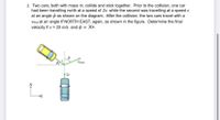 2. Two cars, both with mass m, collide and stick together. Prior to the collision, one car
had been travelling north at a speed of 2v, while the second was travelling at a speed v
at an angle p as shown on the diagram. After the collision, the two cars travel with a
Vinal at an angle 0 NORTH EAST, again, as shown in the figure. Determine the final
velocity if v = 25 m/s and p = 30•.
Vinal
2v
E
