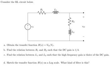 Consider the RL circuit below.
L₁
moo
VI
L2
a. Obtain the transfer function H(s) = Vo/V₁.
b. Find the relation between R₁ and R₂ such that the DC gain is 1/4.
c. Find the relation between L₁ and L₂ such that the high frequency gain is thrice of the DC gain.
d. Sketch the transfer function H(s) on a Log scale. What kind of filter is this?
T +
R₁
m
R2
+
UO