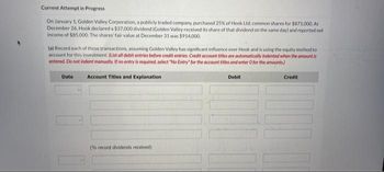 Current Attempt in Progress
On January 1, Golden Valley Corporation, a publicly traded company, purchased 25% of Hook Ltd. common shares for $871,000. At
December 26, Hook declared a $37,000 dividend (Golden Valley received its share of that dividend on the same day) and reported net
Income of $85,000. The shares' fair value at December 31 was $914,000.
(a) Record each of these transactions, assuming Golden Valley has significant influence over Hook and is using the equity method to
account for this investment. (List all debit entries before credit entries. Credit account titles are automatically indented when the amount is
entered. Do not indent manually. If no entry is required, select "No Entry" for the account titles and enter O for the amounts)
Account Titles and Explanation
Date
(To record dividends received)
Debit
10 10
Credit