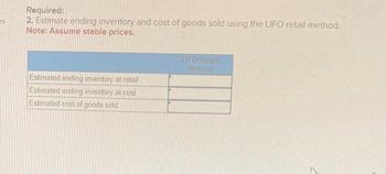 Required information
[The following information applies to the questions displayed below]
Alquist Company uses the retail method to estimate its ending inventory Selected information about its year 2024
operations is as follows:
a. January 1, 2024, beginning inventory had a cost of $312,000 and a retail value of $330,000.
b. Purchases during 2024 cost $1,740,000 with an original retail value of $2,670,000.
c. Freight costs were $28,000 for incoming merchandise.
d. Net additional markups were $250,000 and net markdowns were $320,000.
e. Based on prior experience, shrinkage due to shoplifting was estimated to be $33,000 of retail value.
f Merchandise is sold to employees at a 20% of selling price discount. Employee sales are recorded in a separate
account at the net selling price. The balance in this account at the end of 2024 is $430,000.
g. Sales to customers totaled $2,000,000 for the year.
Required:
1. Estimate ending inventory and cost of goods sold using the conventional retail method.
Estimated ending inventory at retail
Estimated ending inventory at cost
Estimated cost of goods sold
Conventional
Retail Method